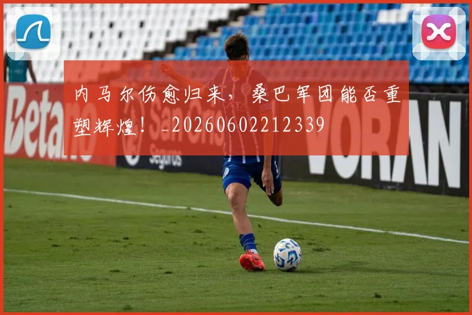 内马尔伤愈归来，桑巴军团能否重塑辉煌！_20260602212339
