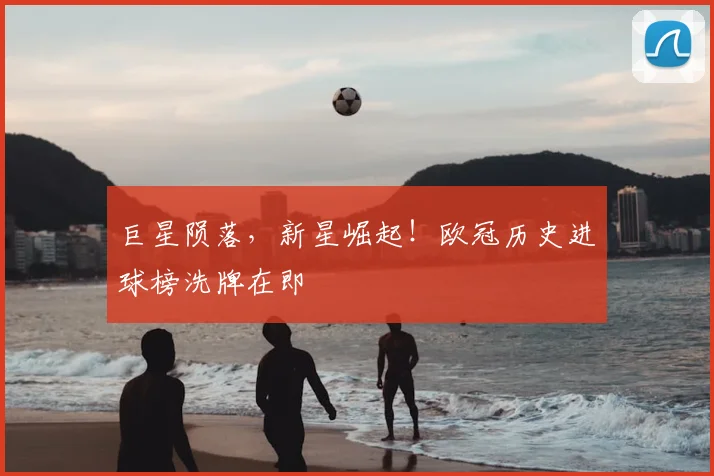 巨星陨落，新星崛起！欧冠历史进球榜洗牌在即