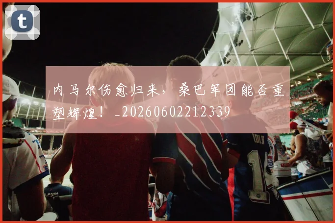 内马尔伤愈归来，桑巴军团能否重塑辉煌！_20260602212339
