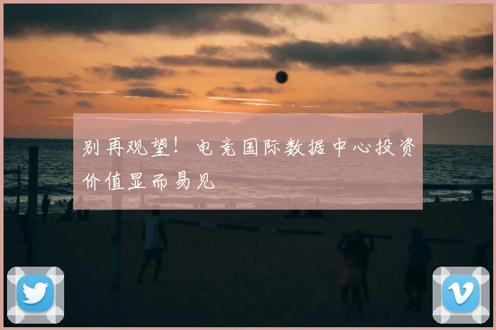 别再观望！电竞国际数据中心投资价值显而易见