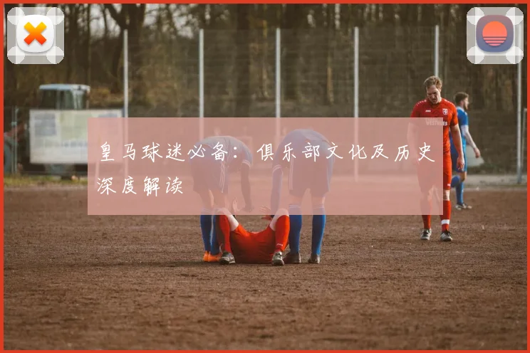 皇马球迷必备：俱乐部文化及历史深度解读