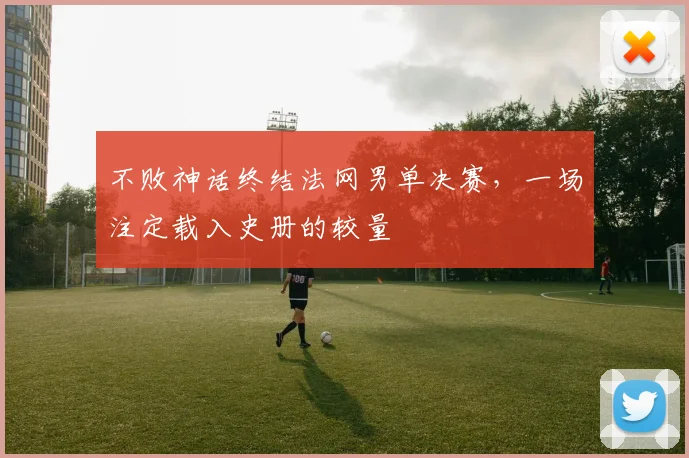 不败神话终结法网男单决赛,一场注定载入史册的较量