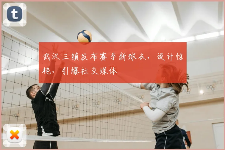 武汉三镇发布赛季新球衣，设计惊艳，引爆社交媒体