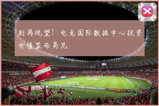 别再观望！电竞国际数据中心投资价值显而易见