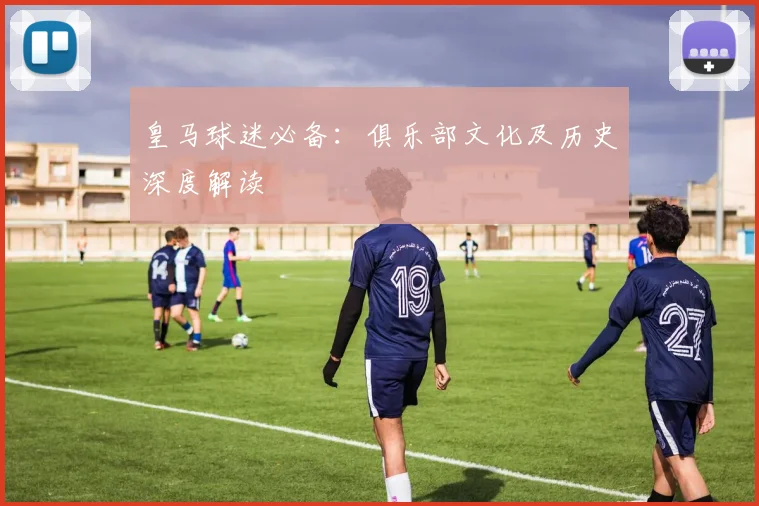 皇马球迷必备：俱乐部文化及历史深度解读