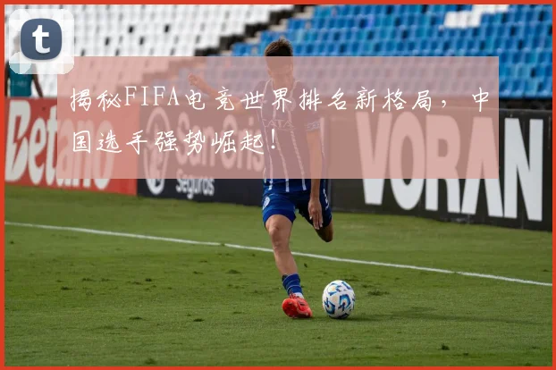 揭秘FIFA电竞世界排名新格局，中国选手强势崛起！
