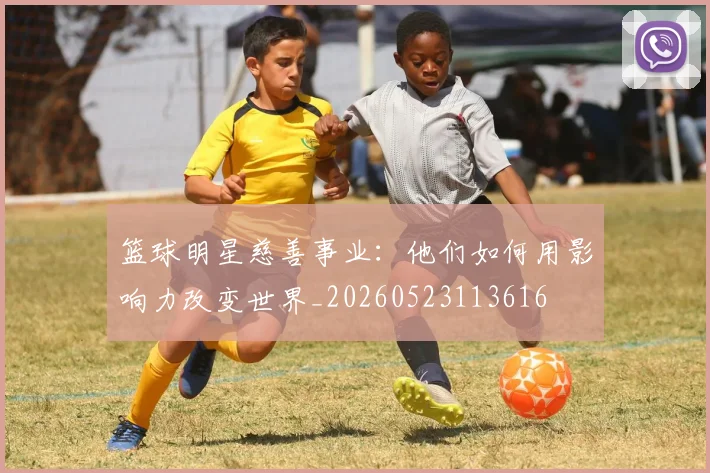 篮球明星慈善事业：他们如何用影响力改变世界_20260523113616