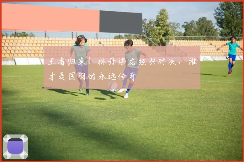 王者归来!林丹谌龙经典对决,谁才是国羽的永远传奇