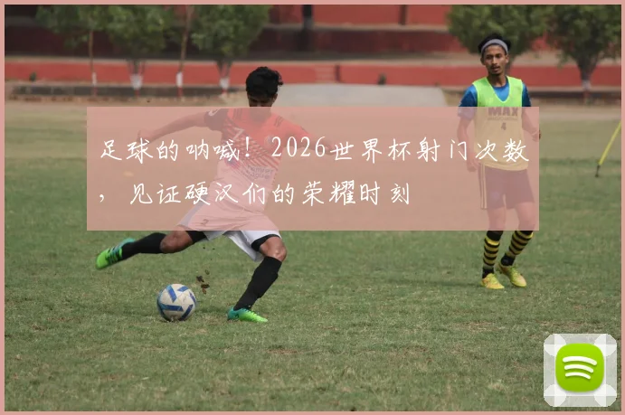 足球的呐喊！2026世界杯射门次数，见证硬汉们的荣耀时刻