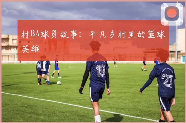 村BA球员故事：平凡乡村里的篮球英雄