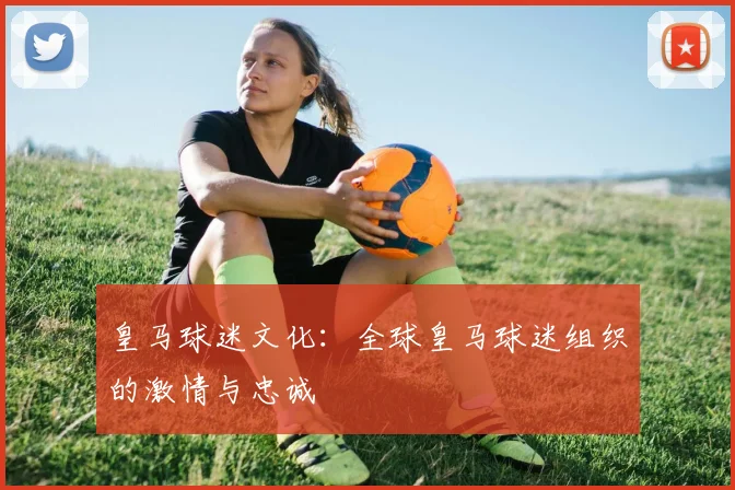 皇马球迷文化：全球皇马球迷组织的激情与忠诚