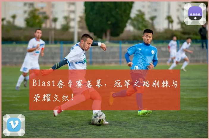 Blast春季赛落幕,冠军之路荆棘与荣耀交织!