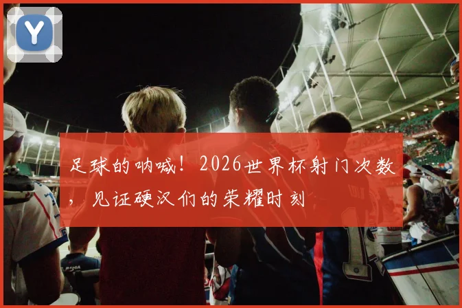 足球的呐喊！2026世界杯射门次数，见证硬汉们的荣耀时刻