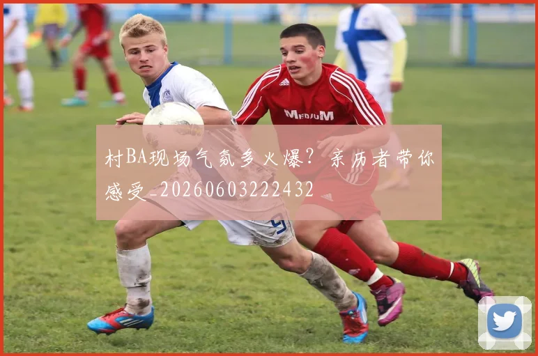 村BA现场气氛多火爆？亲历者带你感受_20260603222432