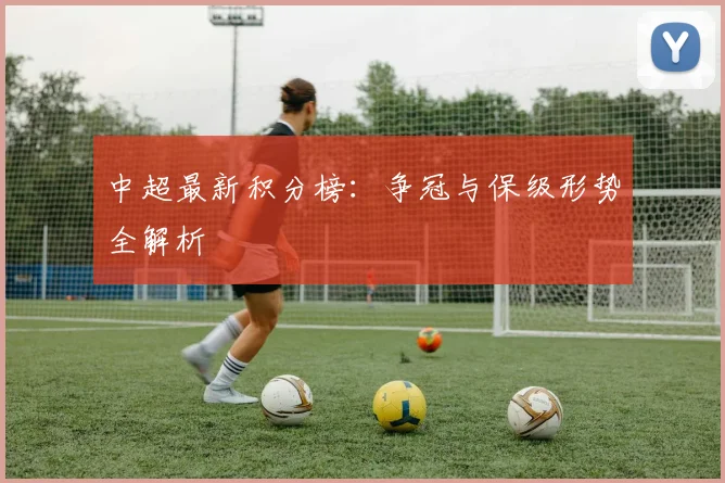 中超最新积分榜：争冠与保级形势全解析