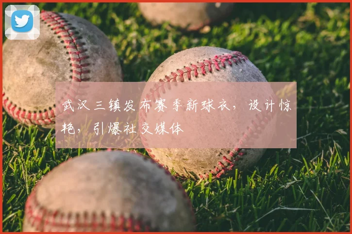 武汉三镇发布赛季新球衣，设计惊艳，引爆社交媒体